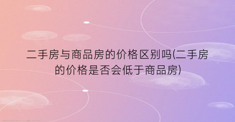 “二手房与商品房的价格区别吗(二手房的价格是否会低于商品房)