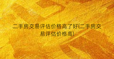 二手房交易评估价格高了好(二手房交易评估价格高)