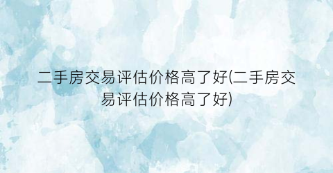 “二手房交易评估价格高了好(二手房交易评估价格高了好)