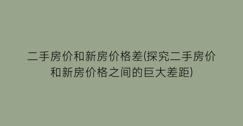 二手房价和新房价格差(探究二手房价和新房价格之间的巨大差距)