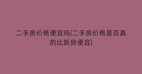 二手房价格便宜吗(二手房价格是否真的比新房便宜)