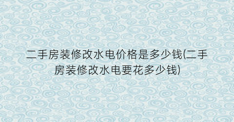 二手房装修改水电价格是多少钱(二手房装修改水电要花多少钱)