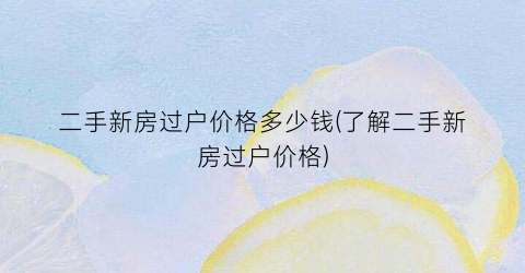 二手新房过户价格多少钱(了解二手新房过户价格)