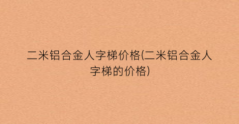 二米铝合金人字梯价格(二米铝合金人字梯的价格)