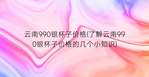 云南990银杯子价格(了解云南990银杯子价格的几个小知识)