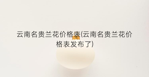 云南名贵兰花价格表(云南名贵兰花价格表发布了)