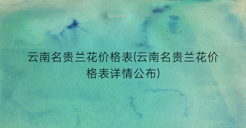 云南名贵兰花价格表(云南名贵兰花价格表详情公布)