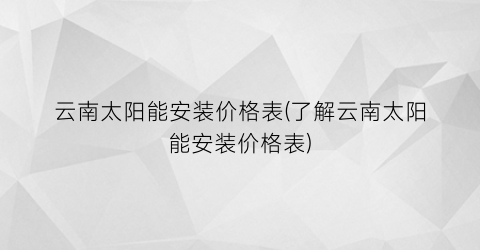 云南太阳能安装价格表(了解云南太阳能安装价格表)