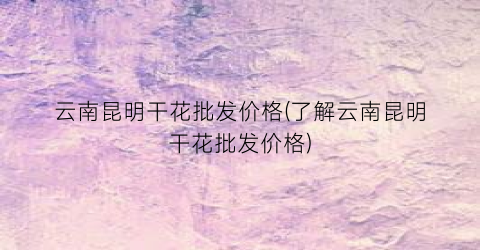 云南昆明干花批发价格(了解云南昆明干花批发价格)