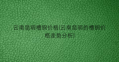 云南昆明槽钢价格(云南昆明的槽钢价格走势分析)