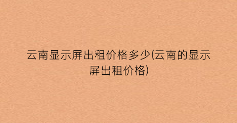 云南显示屏出租价格多少(云南的显示屏出租价格)