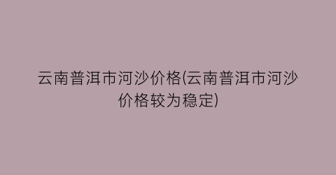 云南普洱市河沙价格(云南普洱市河沙价格较为稳定)