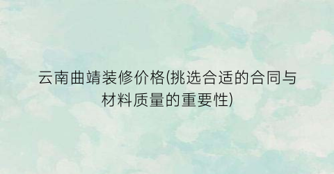 云南曲靖装修价格(挑选合适的合同与材料质量的重要性)