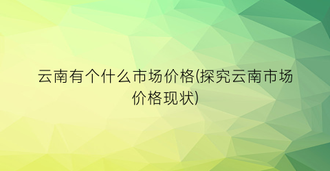 云南有个什么市场价格(探究云南市场价格现状)