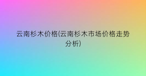 云南杉木价格(云南杉木市场价格走势分析)