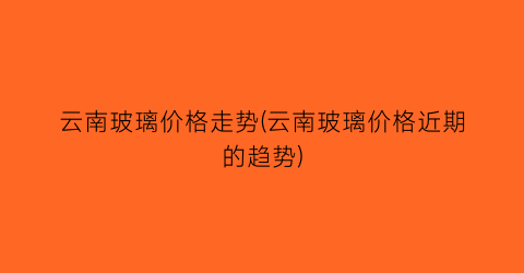 云南玻璃价格走势(云南玻璃价格近期的趋势)