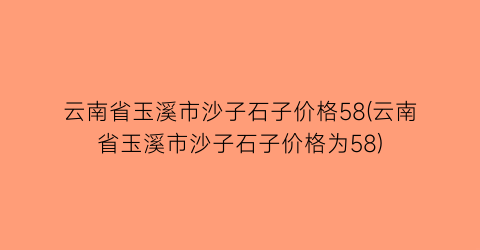 云南省玉溪市沙子石子价格58(云南省玉溪市沙子石子价格为58)