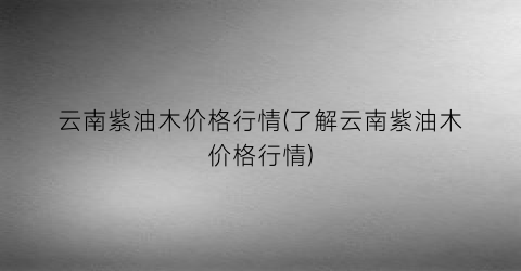 云南紫油木价格行情(了解云南紫油木价格行情)