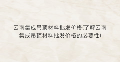 云南集成吊顶材料批发价格(了解云南集成吊顶材料批发价格的必要性)