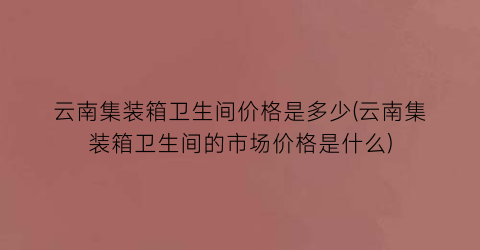 云南集装箱卫生间价格是多少(云南集装箱卫生间的市场价格是什么)