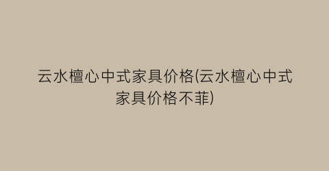 云水檀心中式家具价格(云水檀心中式家具价格不菲)
