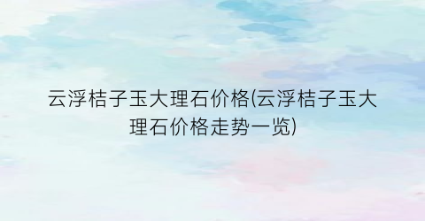 “云浮桔子玉大理石价格(云浮桔子玉大理石价格走势一览)