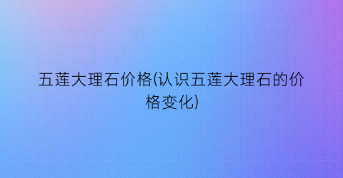 五莲大理石价格(认识五莲大理石的价格变化)