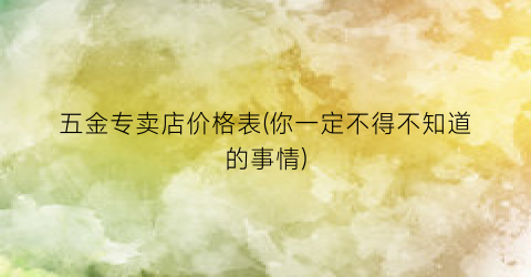 五金专卖店价格表(你一定不得不知道的事情)
