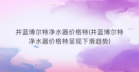 井蓝博尔特净水器价格特(井蓝博尔特净水器价格特呈现下滑趋势)