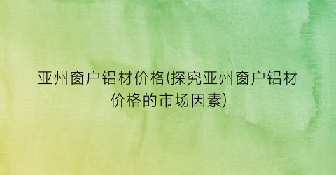 亚州窗户铝材价格(探究亚州窗户铝材价格的市场因素)
