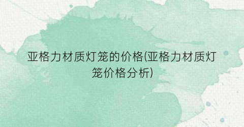 亚格力材质灯笼的价格(亚格力材质灯笼价格分析)
