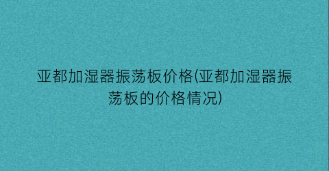 亚都加湿器振荡板价格(亚都加湿器振荡板的价格情况)