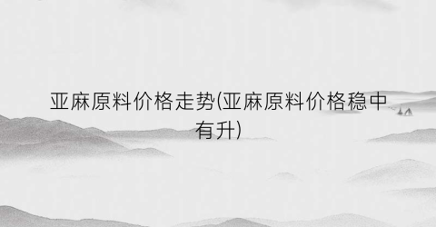 亚麻原料价格走势(亚麻原料价格稳中有升)