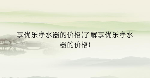 享优乐净水器的价格(了解享优乐净水器的价格)