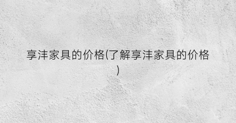 享沣家具的价格(了解享沣家具的价格)