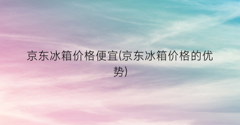 “京东冰箱价格便宜(京东冰箱价格的优势)