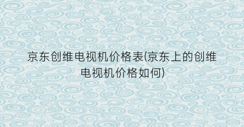 “京东创维电视机价格表(京东上的创维电视机价格如何)