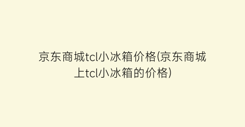 京东商城tcl小冰箱价格(京东商城上tcl小冰箱的价格)