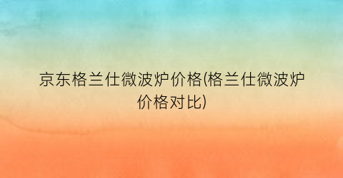京东格兰仕微波炉价格(格兰仕微波炉价格对比)