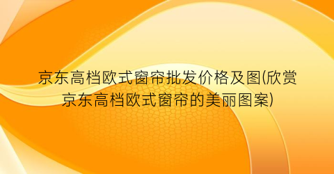 京东高档欧式窗帘批发价格及图(欣赏京东高档欧式窗帘的美丽图案)