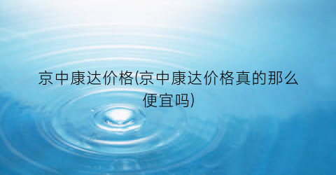 京中康达价格(京中康达价格真的那么便宜吗)