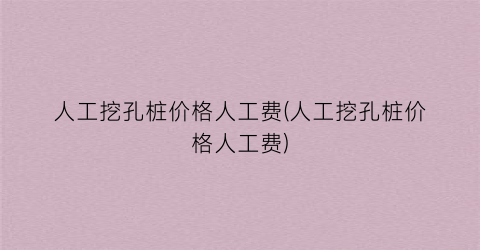 人工挖孔桩价格人工费(人工挖孔桩价格人工费)