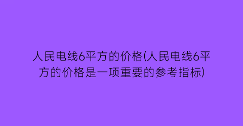 人民电线6平方的价格(人民电线6平方的价格是一项重要的参考指标)