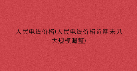 人民电线价格(人民电线价格近期未见大规模调整)
