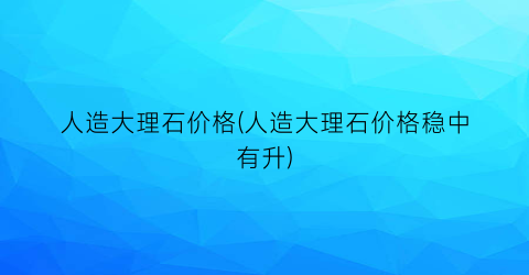 人造大理石价格(人造大理石价格稳中有升)