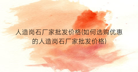 人造岗石厂家批发价格(如何选购优惠的人造岗石厂家批发价格)
