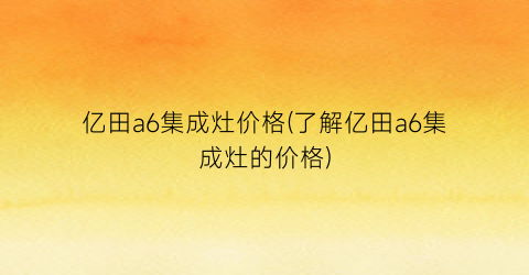 亿田a6集成灶价格(了解亿田a6集成灶的价格)