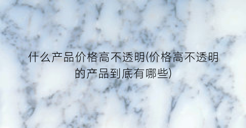 什么产品价格高不透明(价格高不透明的产品到底有哪些)