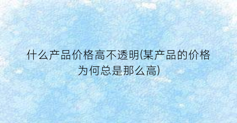 什么产品价格高不透明(某产品的价格为何总是那么高)
