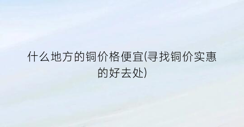 什么地方的铜价格便宜(寻找铜价实惠的好去处)